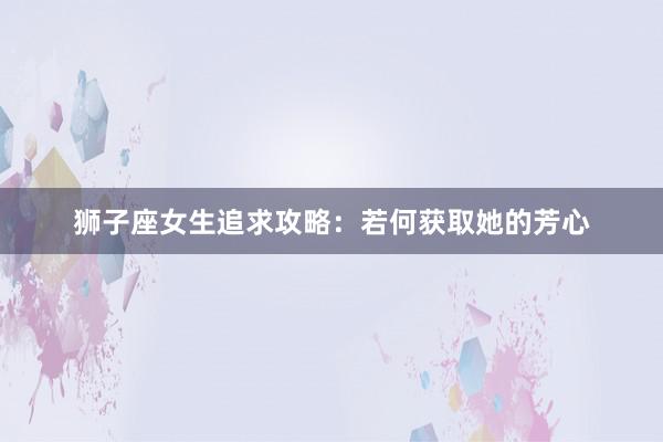 狮子座女生追求攻略：若何获取她的芳心