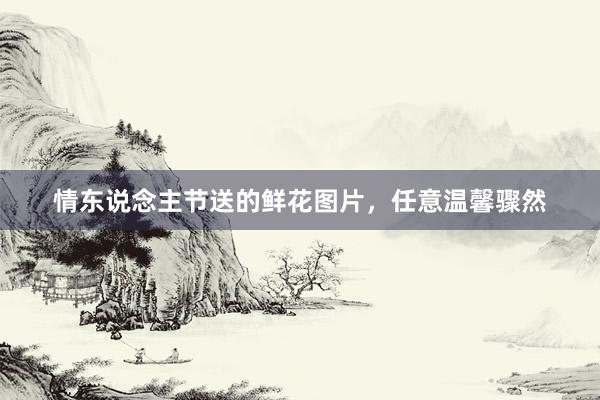 情东说念主节送的鲜花图片，任意温馨骤然
