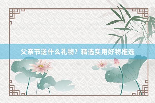 父亲节送什么礼物？精选实用好物推选